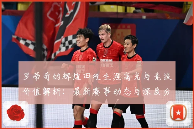 罗蒂奇的辉煌田径生涯高光与竞技价值解析：最新赛事动态与深度分析