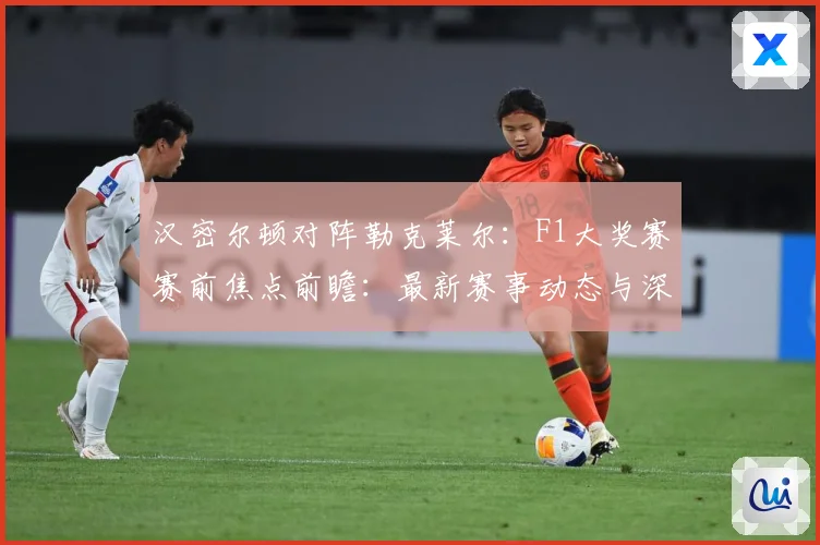 汉密尔顿对阵勒克莱尔：F1大奖赛赛前焦点前瞻：最新赛事动态与深度分析