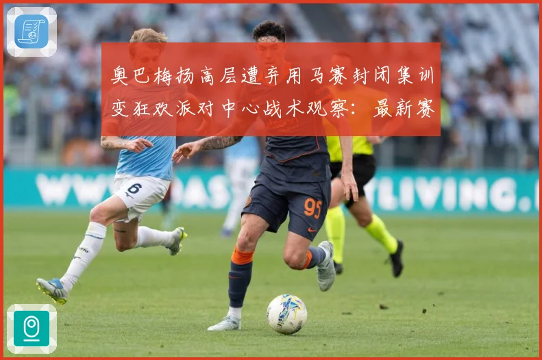 奥巴梅扬高层遭弃用马赛封闭集训变狂欢派对中心战术观察：最新赛事动态与深度分析