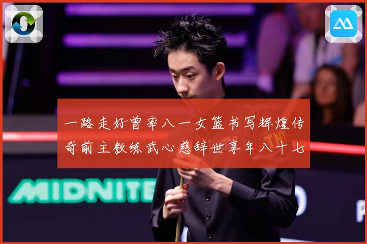 一路走好曾率八一女篮书写辉煌传奇前主教练武心慈辞世享年八十七赛场复盘：最新赛事动态与深度分析