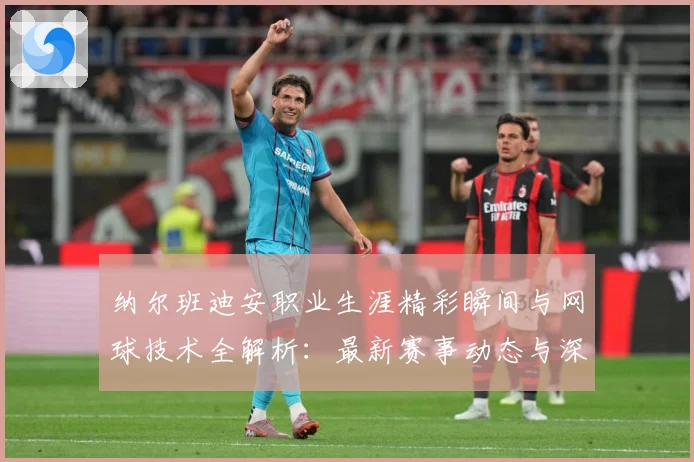 纳尔班迪安职业生涯精彩瞬间与网球技术全解析：最新赛事动态与深度分析