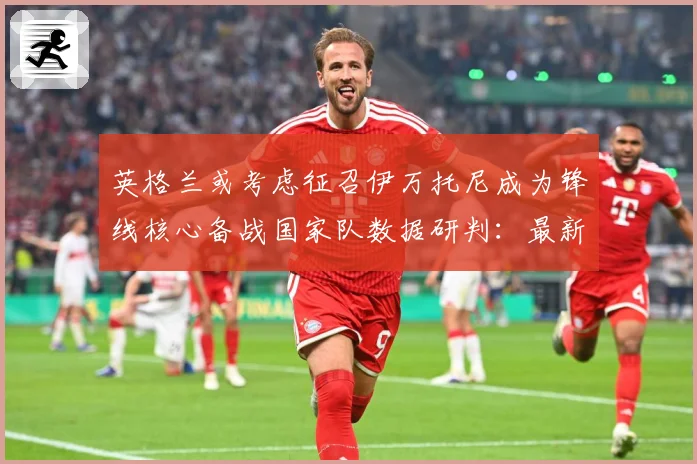 英格兰或考虑征召伊万托尼成为锋线核心备战国家队数据研判：最新赛事动态与深度分析