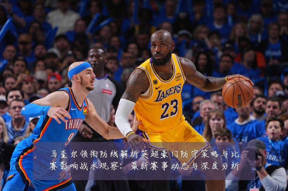 马奎尔领衔防线解析英超豪门防守策略与比赛影响战术观察:最新赛事动态与深度分析