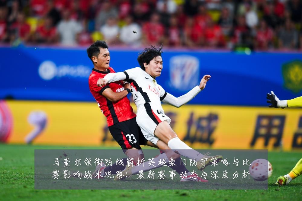 马奎尔领衔防线解析英超豪门防守策略与比赛影响战术观察:最新赛事动态与深度分析
