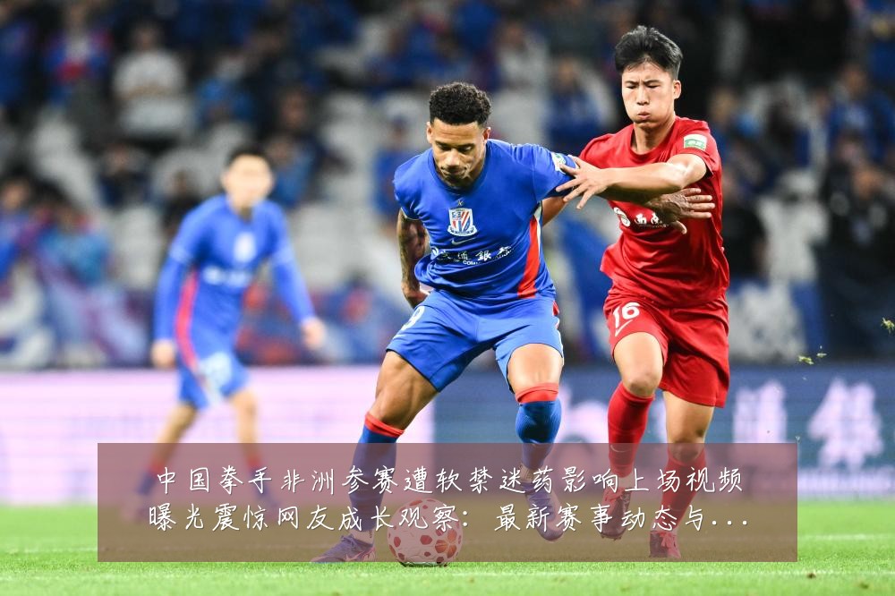 中国拳手非洲参赛遭软禁迷药影响上场视频曝光震惊网友成长观察:最新赛事动态与深度分析