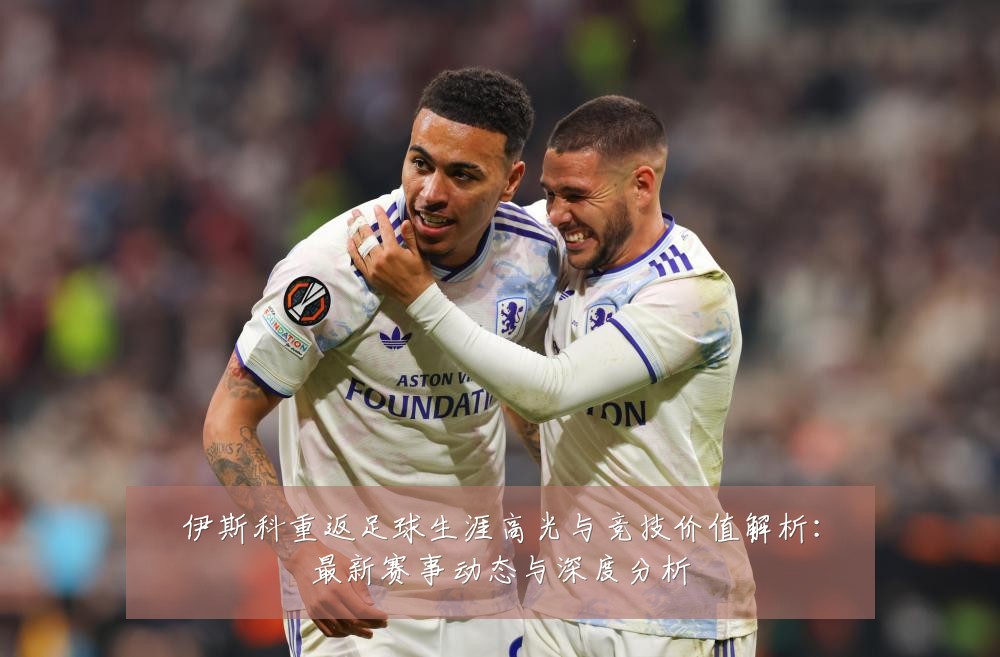 伊斯科重返足球生涯高光与竞技价值解析：最新赛事动态与深度分析