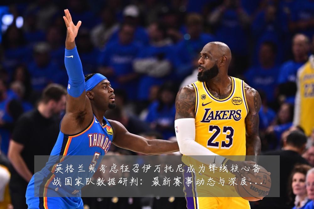 英格兰或考虑征召伊万托尼成为锋线核心备战国家队数据研判:最新赛事动态与深度分析