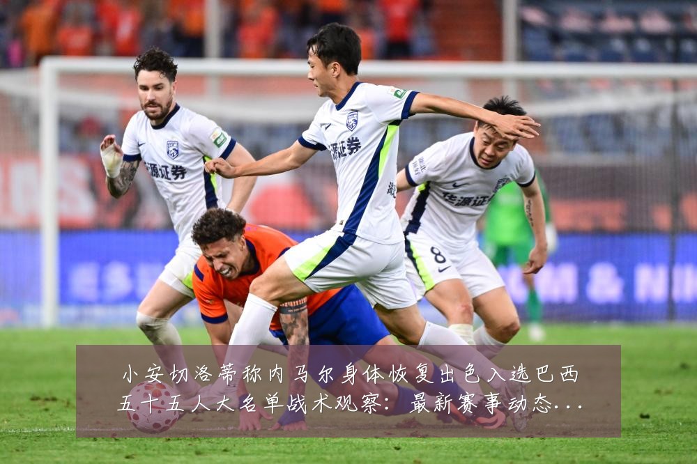 小安切洛蒂称内马尔身体恢复出色入选巴西五十五人大名单战术观察:最新赛事动态与深度分析